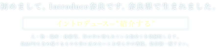 イントロデュース奈良は、人・物・場所・技術等、世の中に埋もれている物全てを発掘致します。商品PRも含め様々なものを世に広めたいとお考え中の皆様。是非御一報下さい。